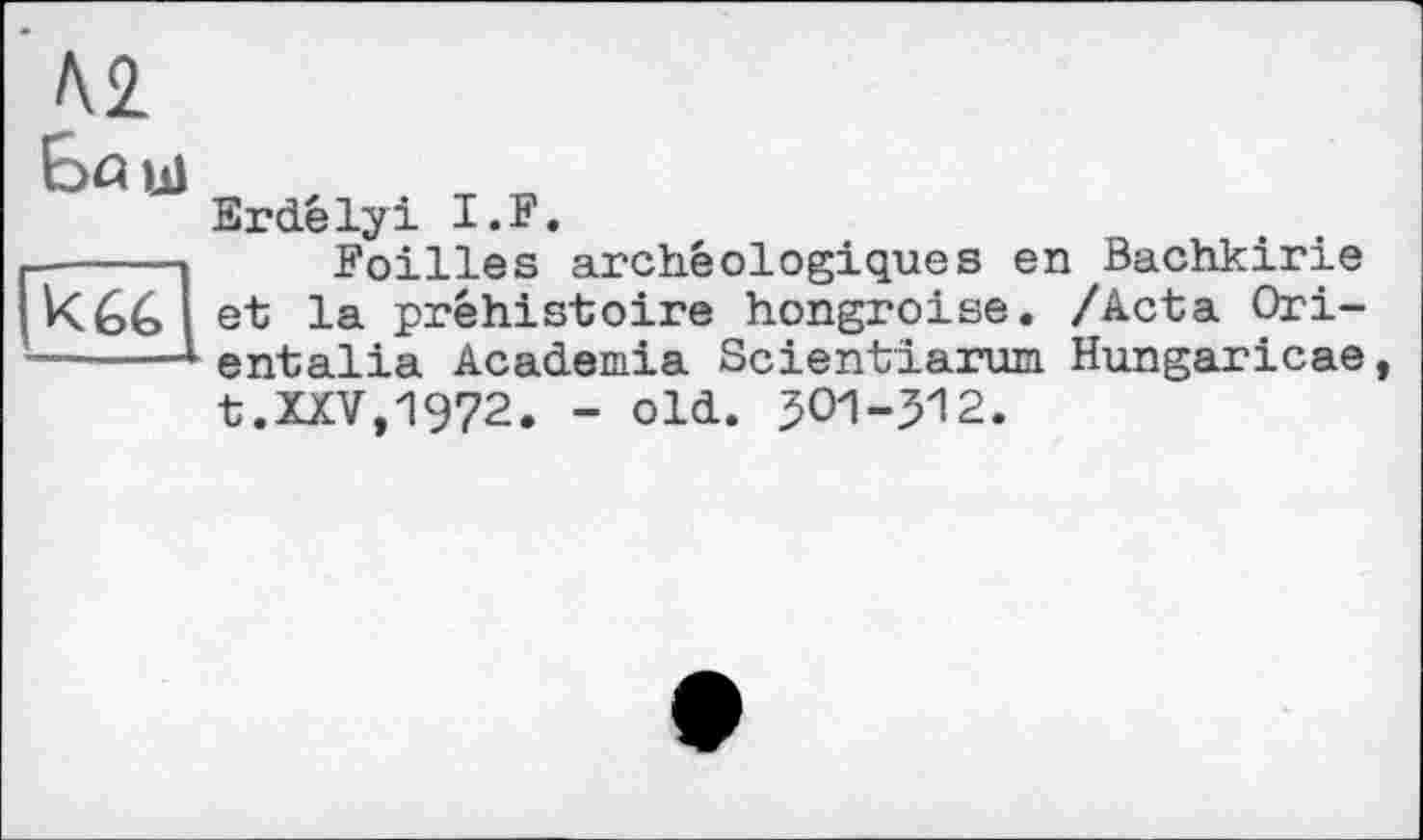 ﻿Л2
К G G
Erdêlyi I.F.
Foilles archéologiques en Bachkirie et la préhistoire hongroise. /Acta Ori-entalia Academia Scientiarum Hungaricae
t.XXV,1972. - old. JOI-512.